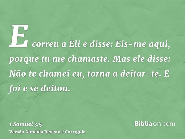 E correu a Eli e disse: Eis-me aqui, porque tu me chamaste. Mas ele disse: Não te chamei eu, torna a deitar-te. E foi e se deitou.