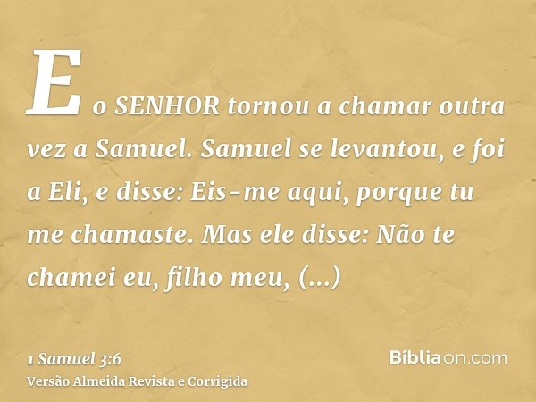 E o SENHOR tornou a chamar outra vez a Samuel. Samuel se levantou, e foi a Eli, e disse: Eis-me aqui, porque tu me chamaste. Mas ele disse: Não te chamei eu, fi
