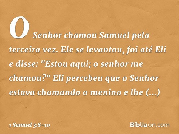 O Senhor chamou Samuel pela terceira vez. Ele se levantou, foi até Eli e disse: "Estou aqui; o senhor me chamou?"
Eli percebeu que o Senhor estava chamando o me