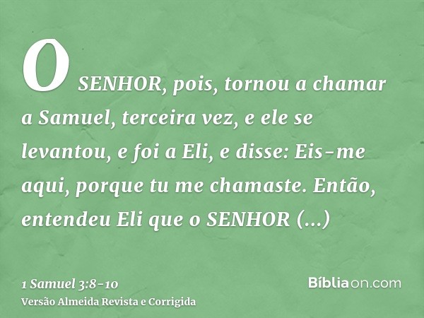 O SENHOR, pois, tornou a chamar a Samuel, terceira vez, e ele se levantou, e foi a Eli, e disse: Eis-me aqui, porque tu me chamaste. Então, entendeu Eli que o S