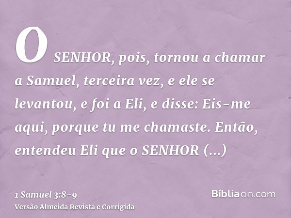 O SENHOR, pois, tornou a chamar a Samuel, terceira vez, e ele se levantou, e foi a Eli, e disse: Eis-me aqui, porque tu me chamaste. Então, entendeu Eli que o S