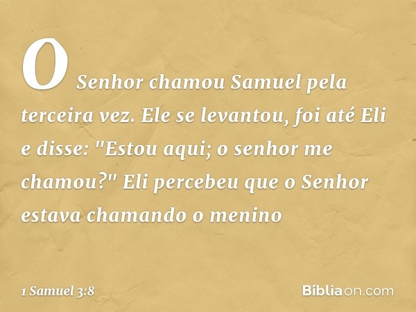 O Senhor chamou Samuel pela terceira vez. Ele se levantou, foi até Eli e disse: "Estou aqui; o senhor me chamou?"
Eli percebeu que o Senhor estava chamando o me