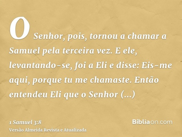 O Senhor, pois, tornou a chamar a Samuel pela terceira vez. E ele, levantando-se, foi a Eli e disse: Eis-me aqui, porque tu me chamaste. Então entendeu Eli que 