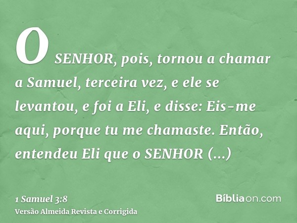 O SENHOR, pois, tornou a chamar a Samuel, terceira vez, e ele se levantou, e foi a Eli, e disse: Eis-me aqui, porque tu me chamaste. Então, entendeu Eli que o S