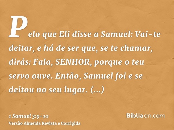 Pelo que Eli disse a Samuel: Vai-te deitar, e há de ser que, se te chamar, dirás: Fala, SENHOR, porque o teu servo ouve. Então, Samuel foi e se deitou no seu lu