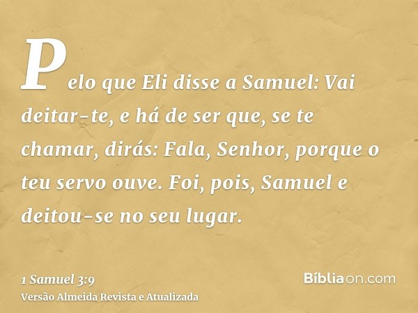 Pelo que Eli disse a Samuel: Vai deitar-te, e há de ser que, se te chamar, dirás: Fala, Senhor, porque o teu servo ouve. Foi, pois, Samuel e deitou-se no seu lu