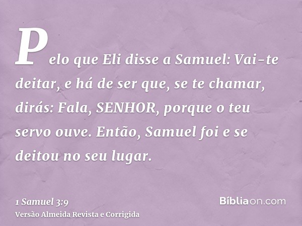 Pelo que Eli disse a Samuel: Vai-te deitar, e há de ser que, se te chamar, dirás: Fala, SENHOR, porque o teu servo ouve. Então, Samuel foi e se deitou no seu lu