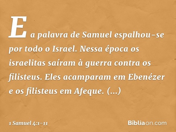 E a palavra de Samuel espalhou-se por todo o Israel.
Nessa época os israelitas saíram à guerra contra os filisteus. Eles acamparam em Ebenézer e os filisteus em