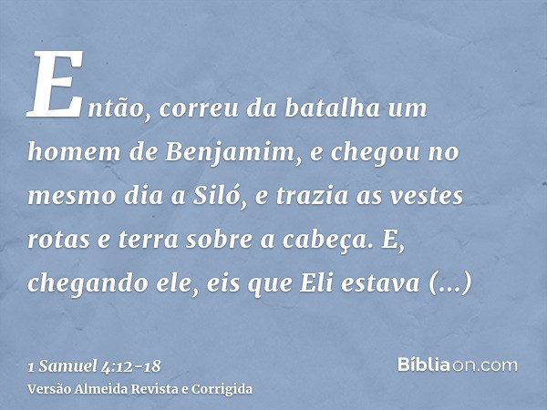 Então, correu da batalha um homem de Benjamim, e chegou no mesmo dia a Siló, e trazia as vestes rotas e terra sobre a cabeça.E, chegando ele, eis que Eli estava