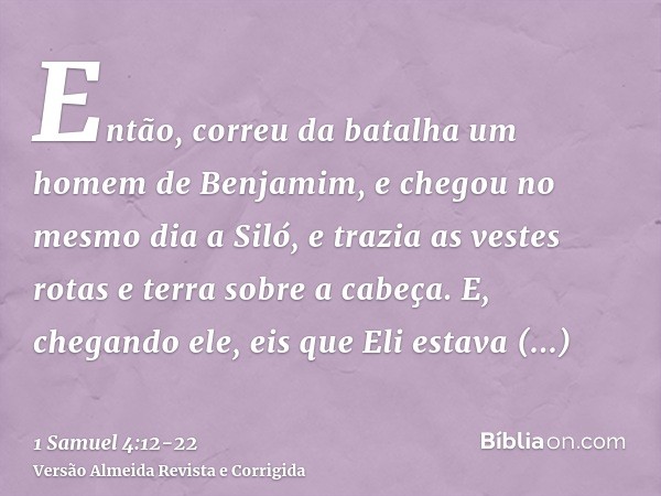 Então, correu da batalha um homem de Benjamim, e chegou no mesmo dia a Siló, e trazia as vestes rotas e terra sobre a cabeça.E, chegando ele, eis que Eli estava