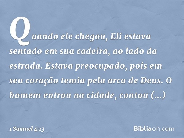 Quando ele chegou, Eli estava sentado em sua cadeira, ao lado da estrada. Estava preocupado, pois em seu coração temia pela arca de Deus. O homem entrou na cida