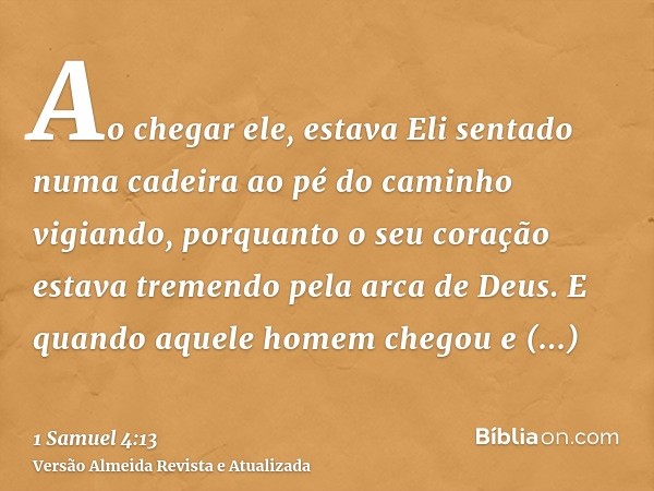 Ao chegar ele, estava Eli sentado numa cadeira ao pé do caminho vigiando, porquanto o seu coração estava tremendo pela arca de Deus. E quando aquele homem chego