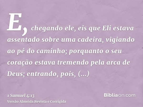 E, chegando ele, eis que Eli estava assentado sobre uma cadeira, vigiando ao pé do caminho; porquanto o seu coração estava tremendo pela arca de Deus; entrando,