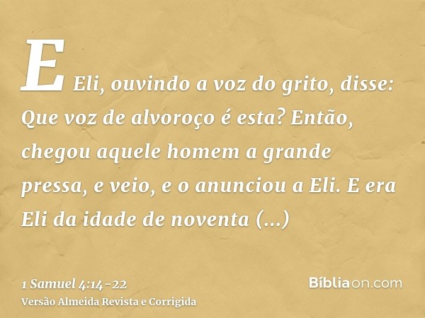 E Eli, ouvindo a voz do grito, disse: Que voz de alvoroço é esta? Então, chegou aquele homem a grande pressa, e veio, e o anunciou a Eli.E era Eli da idade de n