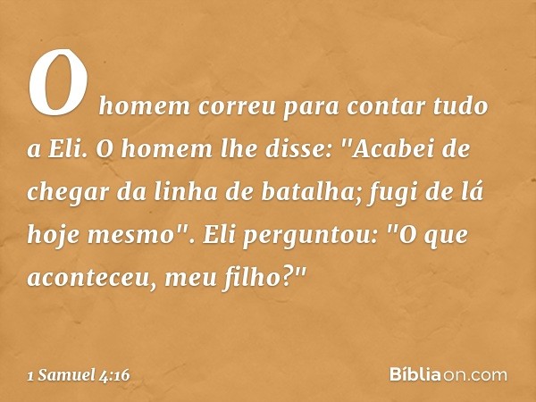 O homem correu para contar tudo a Eli.
O homem lhe disse: "Acabei de chegar da linha de batalha; fugi de lá hoje mesmo".
Eli perguntou: "O que aconteceu, meu fi