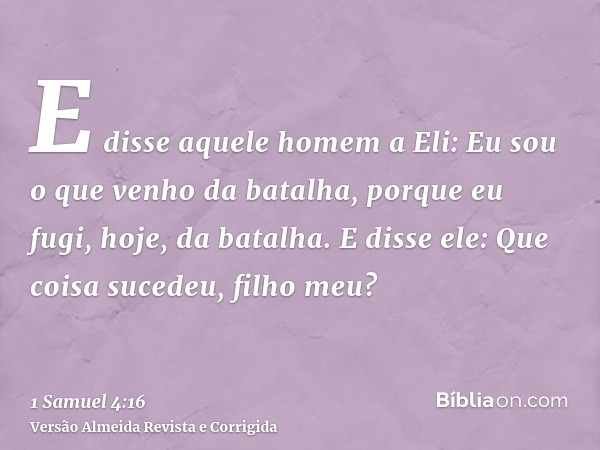 E disse aquele homem a Eli: Eu sou o que venho da batalha, porque eu fugi, hoje, da batalha. E disse ele: Que coisa sucedeu, filho meu?