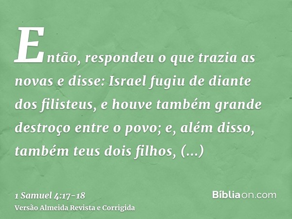 Então, respondeu o que trazia as novas e disse: Israel fugiu de diante dos filisteus, e houve também grande destroço entre o povo; e, além disso, também teus do