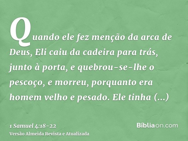 Quando ele fez menção da arca de Deus, Eli caiu da cadeira para trás, junto à porta, e quebrou-se-lhe o pescoço, e morreu, porquanto era homem velho e pesado. E