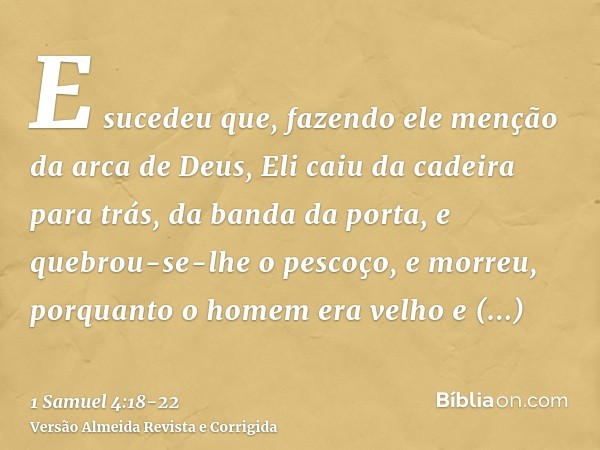 E sucedeu que, fazendo ele menção da arca de Deus, Eli caiu da cadeira para trás, da banda da porta, e quebrou-se-lhe o pescoço, e morreu, porquanto o homem era