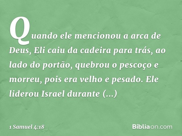 Quando ele mencionou a arca de Deus, Eli caiu da cadeira para trás, ao lado do portão, quebrou o pescoço e morreu, pois era velho e pesado. Ele liderou Israel d