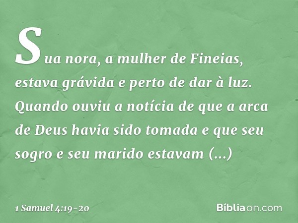 Sua nora, a mulher de Fineias, estava grávida e perto de dar à luz. Quando ouviu a notícia de que a arca de Deus havia sido tomada e que seu sogro e seu marido 