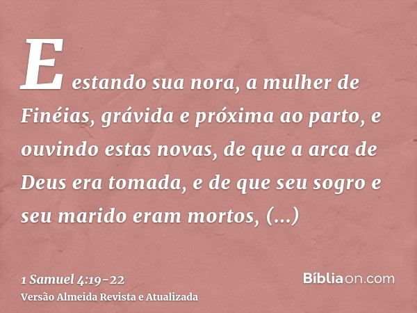 E estando sua nora, a mulher de Finéias, grávida e próxima ao parto, e ouvindo estas novas, de que a arca de Deus era tomada, e de que seu sogro e seu marido er