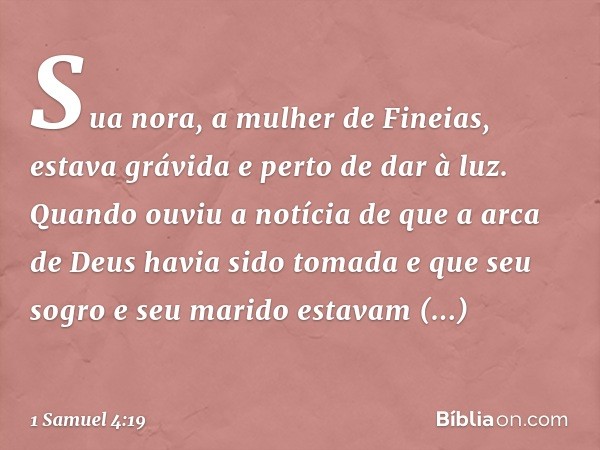 Sua nora, a mulher de Fineias, estava grávida e perto de dar à luz. Quando ouviu a notícia de que a arca de Deus havia sido tomada e que seu sogro e seu marido 