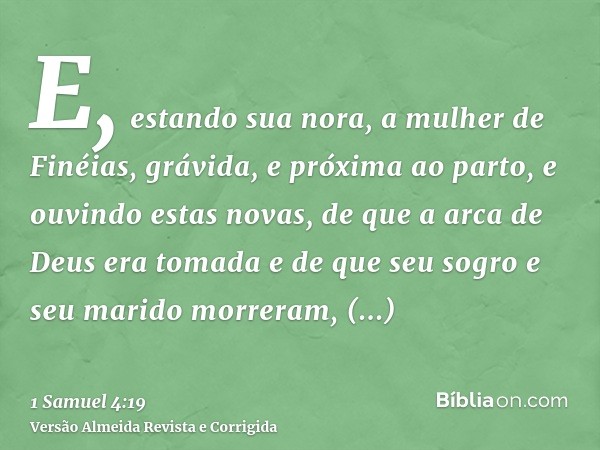 E, estando sua nora, a mulher de Finéias, grávida, e próxima ao parto, e ouvindo estas novas, de que a arca de Deus era tomada e de que seu sogro e seu marido m