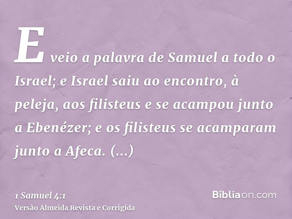 E veio a palavra de Samuel a todo o Israel; e Israel saiu ao encontro, à peleja, aos filisteus e se acampou junto a Ebenézer; e os filisteus se acamparam junto 