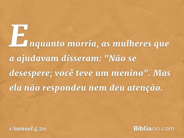 Enquanto morria, as mulheres que a ajudavam disseram: "Não se desespere; você teve um menino". Mas ela não respondeu nem deu atenção. -- 1 Samuel 4:20