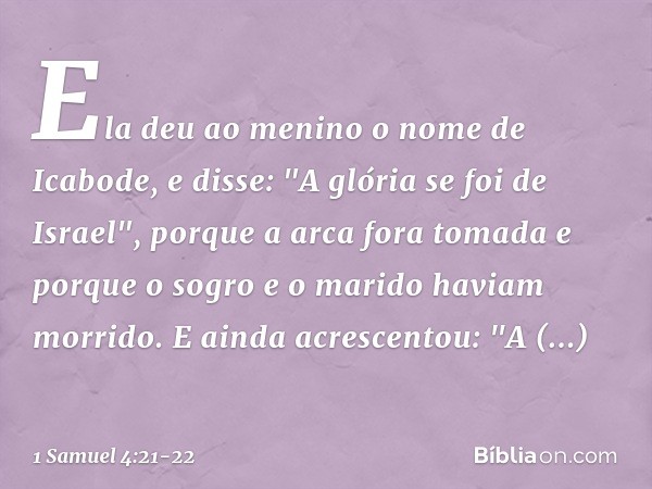 Ela deu ao menino o nome de Icabode, e disse: "A glória se foi de Israel", porque a arca fora tomada e porque o sogro e o marido haviam morrido. E ainda acresce