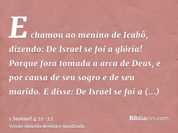 E chamou ao menino de Icabô, dizendo: De Israel se foi a glória! Porque fora tomada a arca de Deus, e por causa de seu sogro e de seu marido.E disse: De Israel 