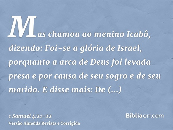 Mas chamou ao menino Icabô, dizendo: Foi-se a glória de Israel, porquanto a arca de Deus foi levada presa e por causa de seu sogro e de seu marido.E disse mais: