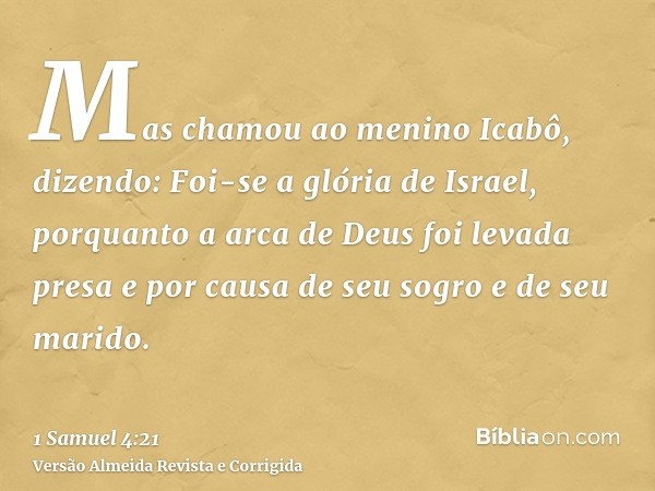 Mas chamou ao menino Icabô, dizendo: Foi-se a glória de Israel, porquanto a arca de Deus foi levada presa e por causa de seu sogro e de seu marido.