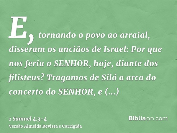 E, tornando o povo ao arraial, disseram os anciãos de Israel: Por que nos feriu o SENHOR, hoje, diante dos filisteus? Tragamos de Siló a arca do concerto do SEN