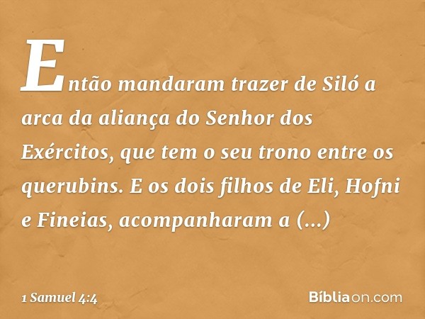 Então mandaram trazer de Siló a arca da aliança do Senhor dos Exércitos, que tem o seu trono entre os querubins. E os dois filhos de Eli, Hofni e Fineias, acomp