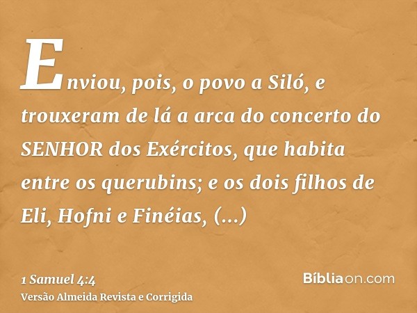 Enviou, pois, o povo a Siló, e trouxeram de lá a arca do concerto do SENHOR dos Exércitos, que habita entre os querubins; e os dois filhos de Eli, Hofni e Finéi