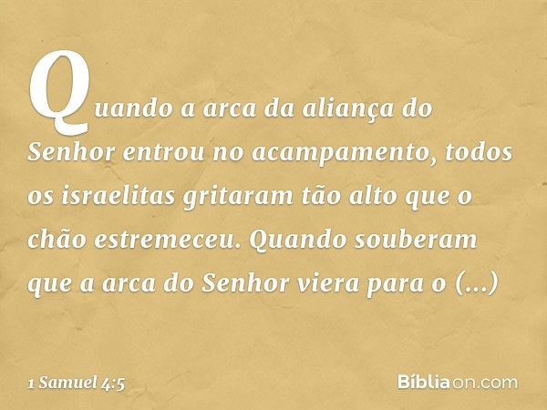 Quando a arca da aliança do Senhor entrou no acampamento, todos os israelitas gritaram tão alto que o chão estremeceu.
Quando souberam que a arca do Senhor vier