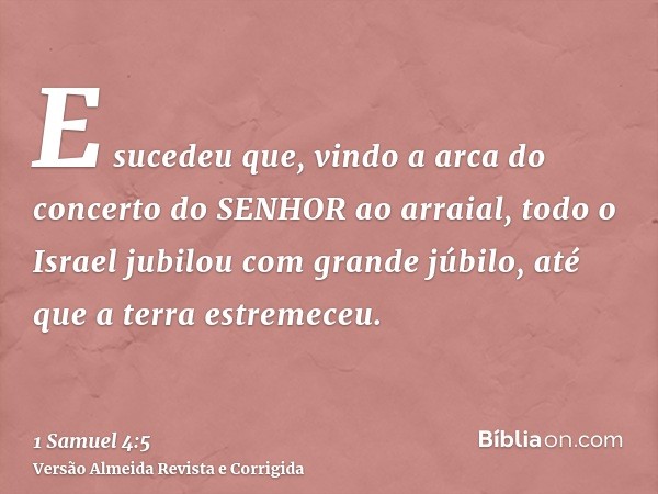 E sucedeu que, vindo a arca do concerto do SENHOR ao arraial, todo o Israel jubilou com grande júbilo, até que a terra estremeceu.