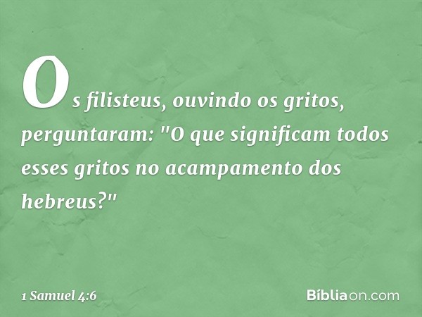 Os filisteus, ouvindo os gritos, perguntaram: "O que significam todos esses gritos no acampamento dos hebreus?" -- 1 Samuel 4:6