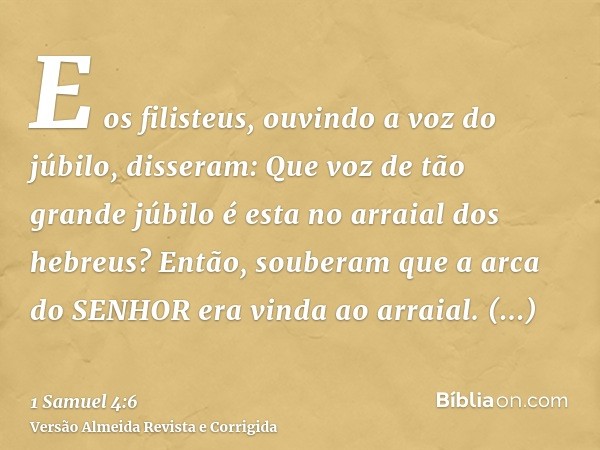 E os filisteus, ouvindo a voz do júbilo, disseram: Que voz de tão grande júbilo é esta no arraial dos hebreus? Então, souberam que a arca do SENHOR era vinda ao
