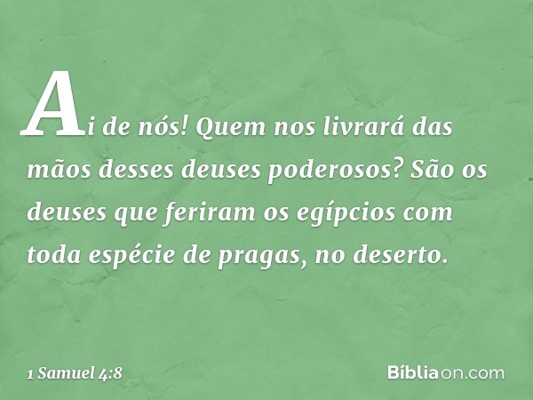 Ai de nós! Quem nos livrará das mãos desses deuses poderosos? São os deuses que feriram os egípcios com toda espécie de pragas, no deserto. -- 1 Samuel 4:8