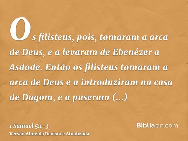 Os filisteus, pois, tomaram a arca de Deus, e a levaram de Ebenézer a Asdode.Então os filisteus tomaram a arca de Deus e a introduziram na casa de Dagom, e a pu