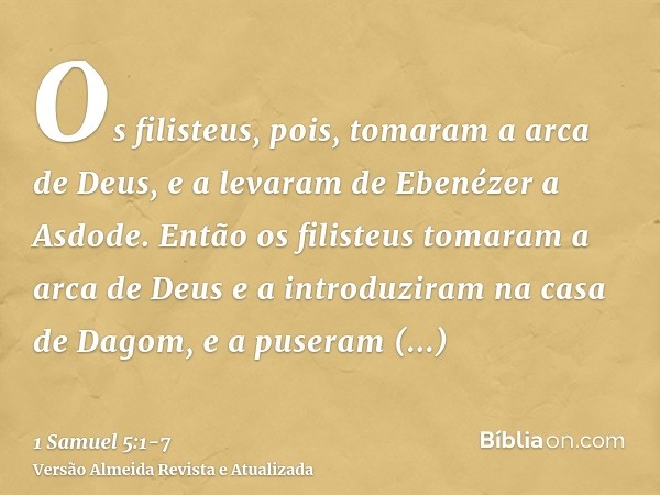 Os filisteus, pois, tomaram a arca de Deus, e a levaram de Ebenézer a Asdode.Então os filisteus tomaram a arca de Deus e a introduziram na casa de Dagom, e a pu