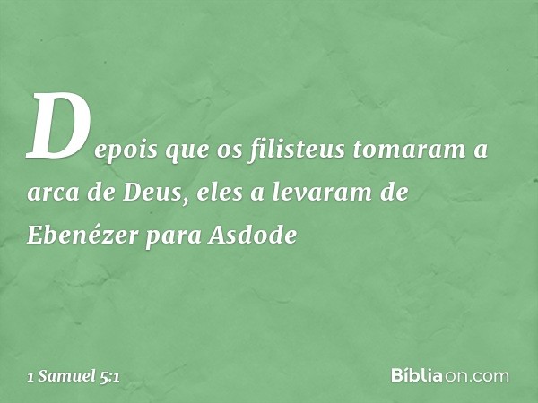 Depois que os filisteus tomaram a arca de Deus, eles a levaram de Ebenézer para Asdode -- 1 Samuel 5:1