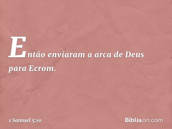 Então enviaram a arca de Deus para Ecrom. -- 1 Samuel 5:10