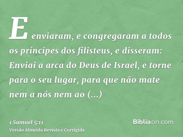 E enviaram, e congregaram a todos os príncipes dos filisteus, e disseram: Enviai a arca do Deus de Israel, e torne para o seu lugar, para que não mate nem a nós