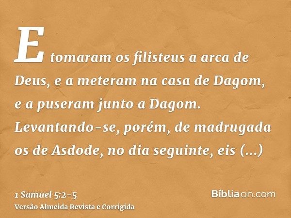 E tomaram os filisteus a arca de Deus, e a meteram na casa de Dagom, e a puseram junto a Dagom.Levantando-se, porém, de madrugada os de Asdode, no dia seguinte,