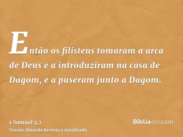 Então os filisteus tomaram a arca de Deus e a introduziram na casa de Dagom, e a puseram junto a Dagom.