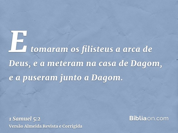 E tomaram os filisteus a arca de Deus, e a meteram na casa de Dagom, e a puseram junto a Dagom.